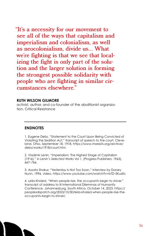 “It’s a necessity for our movement to see all of the ways that capitalism and imperialism and colonialism, as well as neocolonialism, divide us... What we’re fighting is that we sce that local- izing the fight is only part of the solu- tion and the larger solution is forming the strongest possible solidarity with people who are fighting in similar cir- cumstances elsewhere.”  RUTH WILSON GILMORE activist, author, and co-founder of the aboliionist organiza- tion, Crifical Resistance  ENDNOTES  1. Eugene Debs, “Statement fo the Court pon Being Convicted of Violaling the Sedifion Act,” ranscip! of speech fo fhe courl, Cleve. 1and, Ohi, September 18, 1918, hifps:/jvwww.mondsts org/archive/ s works/1918/court htm.  2. Viadimir Lerin, “Impericlm: The Highest Stage of Capitalism [1916)," i Lenin’s Selecied Works Vol 1. (Progress Publiners, 1963), 667-766  3. Assata Shaku, “Yesterday s Not 100 Soon.” inferview by Dorsey. Nunn, 1996, video, hifps:/fwww.youtube.com/walchv=TD-Suzl  4. Leila Khaled, “When people fse, fhe occupants begin fo shiver” ranscrpt of address fo l infemafional Diemmes of Humanity Conference, Johannesburg, South Afiica, October 14, 2023, hitps:// peoplesdispatch org/2023/10/30efio-kholed-when-people - he. occupants begin-fo-shiver.  | " 